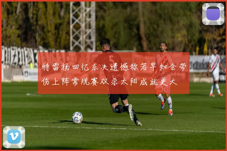 特雷杨回忆东决遗憾称若早知会带伤上阵常规赛双杀太阳成就更大