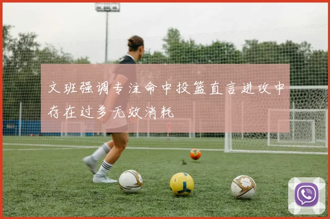 文班强调专注命中投篮直言进攻中存在过多无效消耗