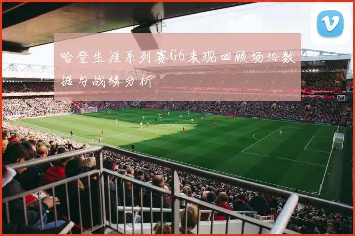 哈登生涯系列赛G6表现回顾场均数据与战绩分析