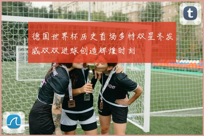 德国世界杯历史首场多特双星齐发威双双进球创造辉煌时刻