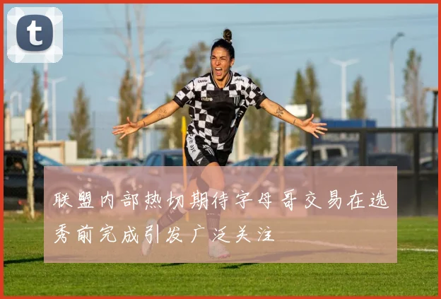 联盟内部热切期待字母哥交易在选秀前完成引发广泛关注