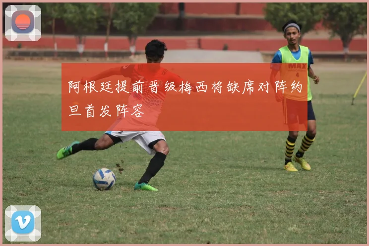 阿根廷提前晋级梅西将缺席对阵约旦首发阵容