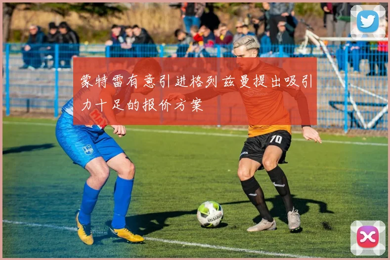 蒙特雷有意引进格列兹曼提出吸引力十足的报价方案