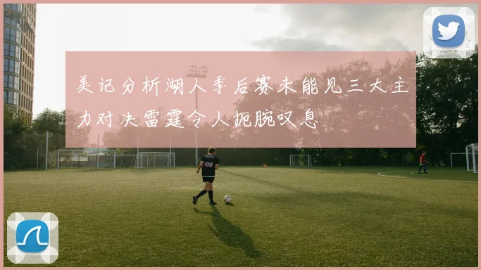 美记分析湖人季后赛未能见三大主力对决雷霆令人扼腕叹息