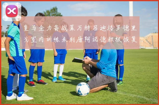 皇马全力备战莱万特吕迪格罗德里戈室内训练米利唐阿诺德积极恢复状态