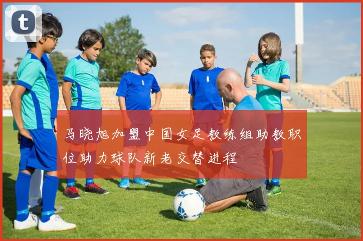 马晓旭加盟中国女足教练组助教职位助力球队新老交替进程