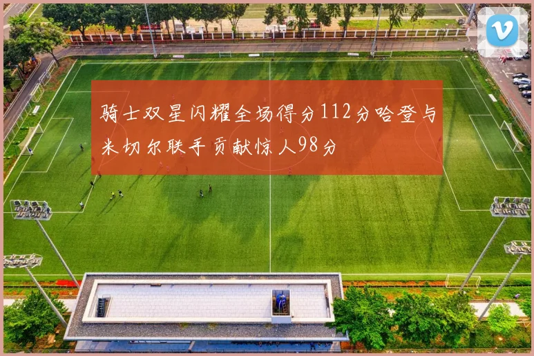骑士双星闪耀全场得分112分哈登与米切尔联手贡献惊人98分