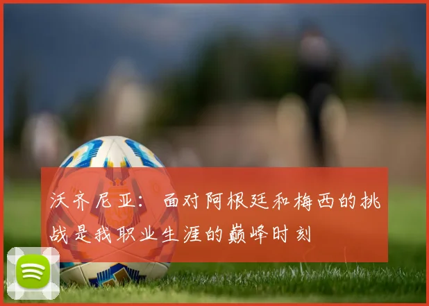 沃齐尼亚：面对阿根廷和梅西的挑战是我职业生涯的巅峰时刻