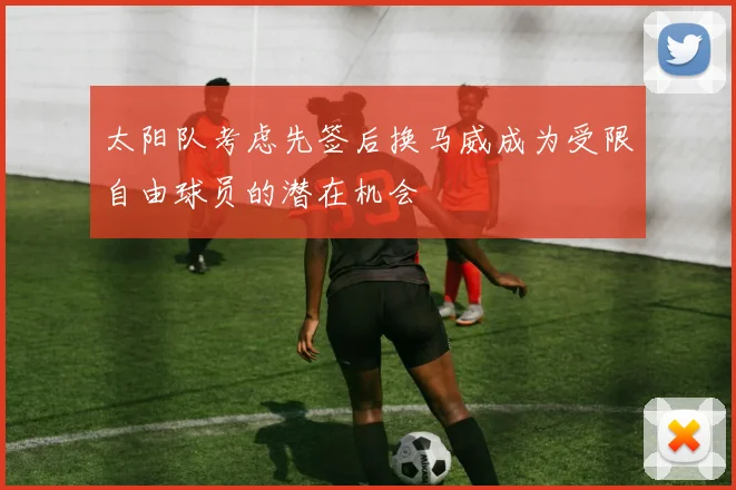 太阳队考虑先签后换马威成为受限自由球员的潜在机会