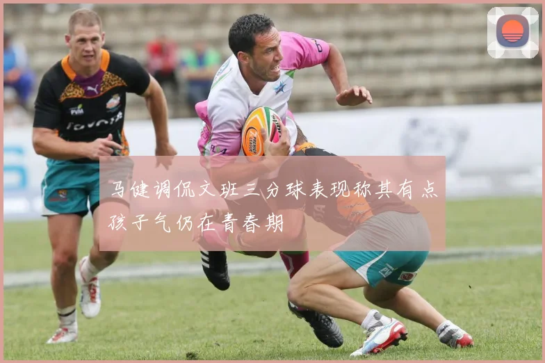 马健调侃文班三分球表现称其有点孩子气仍在青春期
