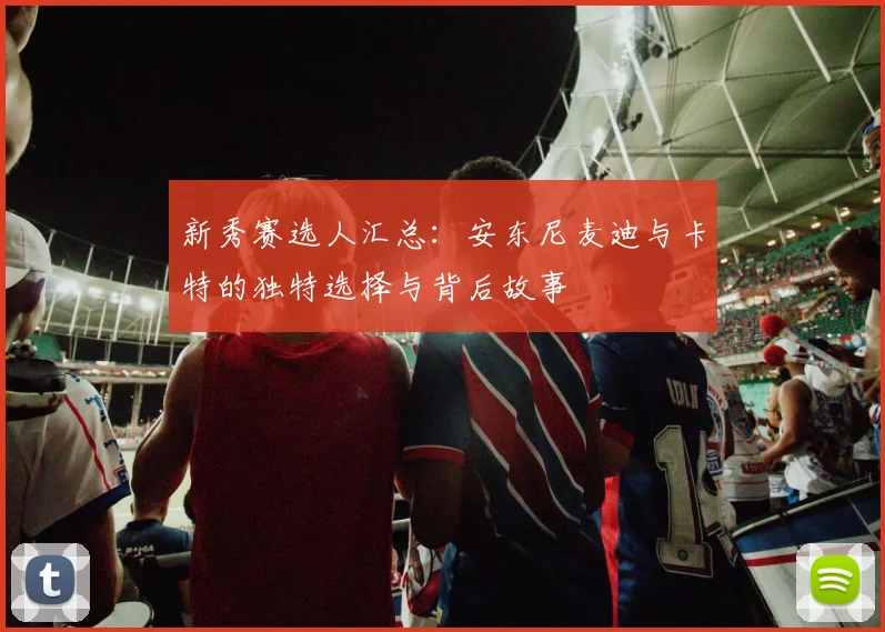 新秀赛选人汇总：安东尼麦迪与卡特的独特选择与背后故事