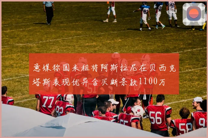 意媒称国米租将阿斯拉尼在贝西克塔斯表现优异含买断条款1100万