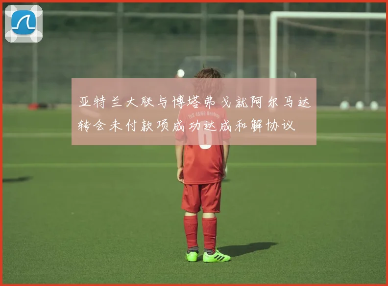 亚特兰大联与博塔弗戈就阿尔马达转会未付款项成功达成和解协议