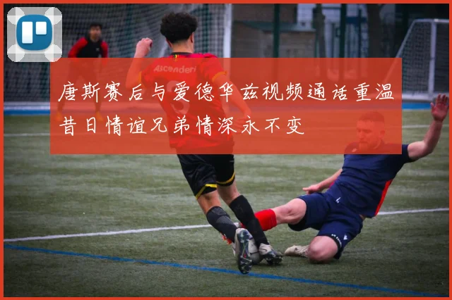 唐斯赛后与爱德华兹视频通话重温昔日情谊兄弟情深永不变