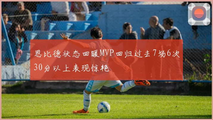 恩比德状态回暖MVP回归过去7场6次30分以上表现惊艳