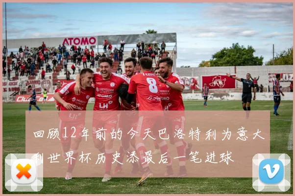 回顾12年前的今天巴洛特利为意大利世界杯历史添最后一笔进球