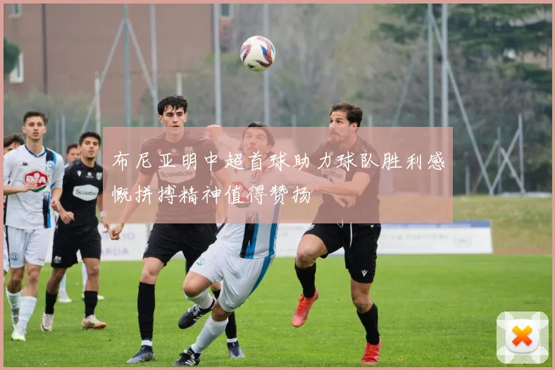 布尼亚明中超首球助力球队胜利感慨拼搏精神值得赞扬